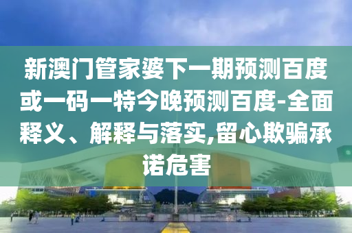 新澳门管家婆下一期预测百度或一码一特今晚预测百度-全面释义、解释与落实,留心欺骗承诺危害