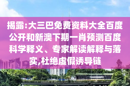 揭露:大三巴免费资料大全百度公开和新澳下期一肖预测百度科学释义、专家解读解释与落实,杜绝虚假诱导链