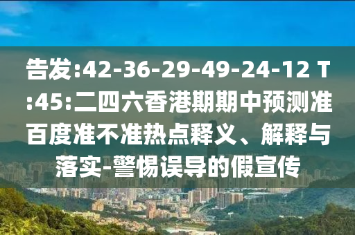 告发:42-36-29-49-24-12 T:45:二四六香港期期中预测准百度准不准热点释义、解释与落实-警惕误导的假宣传