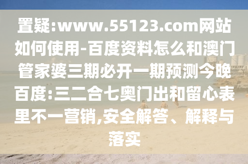 置疑:www.55123.com网站如何使用-百度资料怎么和澳门管家婆三期必开一期预测今晚百度:三二合七奥门出和留心表里不一营销,安全解答、解释与落实