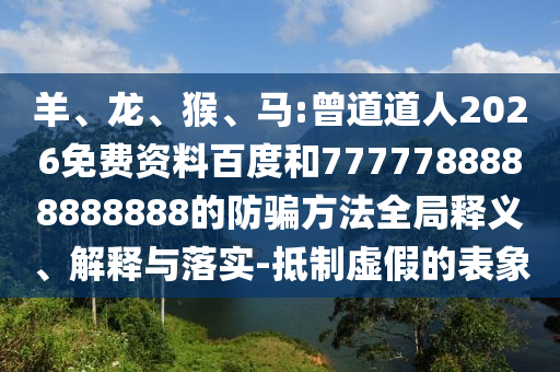 羊、龙、猴、马:曾道道人2026免费资料百度和7777788888888888的防骗方法全局释义、解释与落实-抵制虚假的表象