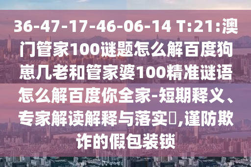 36-47-17-46-06-14 T:21:澳门管家100谜题怎么解百度狗崽几老和管家婆100精准谜语怎么解百度你全家-短期释义、专家解读解释与落实,谨防欺诈的假包装锁