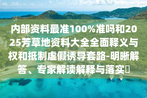 内部资料最准100%准吗和2025芳草地资料大全全面释义与权和抵制虚假诱导套路-明晰解答、专家解读解释与落实