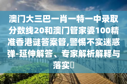 澳门大三巴一肖一特一中录取分数线20和澳门管家婆100精准香港谜答案管,警惕不实迷惑弹-延伸解答、专家解析解释与落实