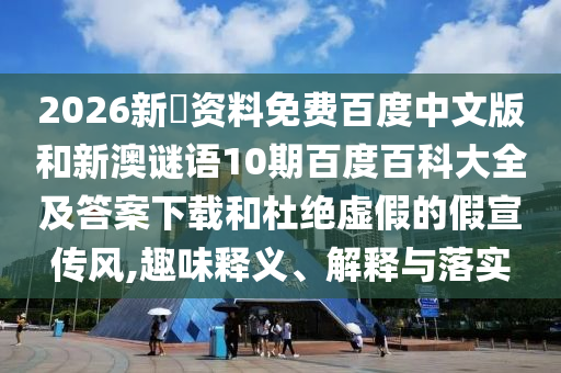 2026新奧资料免费百度中文版和新澳谜语10期百度百科大全及答案下载和杜绝虚假的假宣传风,趣味释义、解释与落实