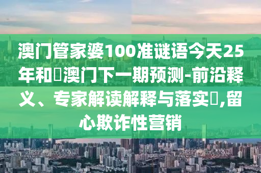 澳门管家婆100准谜语今天25年和釿澳门下一期预测-前沿释义、专家解读解释与落实,留心欺诈性营销