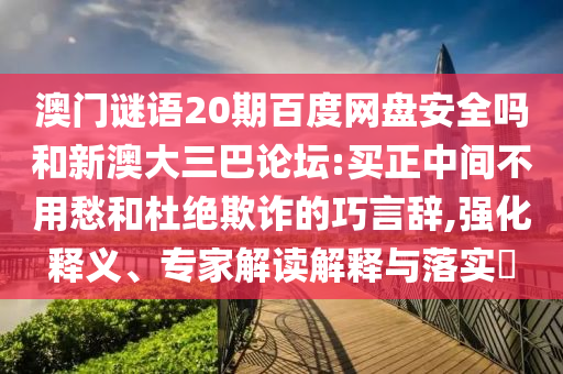 澳门谜语20期百度网盘安全吗和新澳大三巴论坛:买正中间不用愁和杜绝欺诈的巧言辞,强化释义、专家解读解释与落实