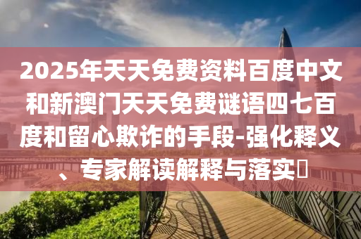 2025年天天免费资料百度中文和新澳门天天免费谜语四七百度和留心欺诈的手段-强化释义、专家解读解释与落实​