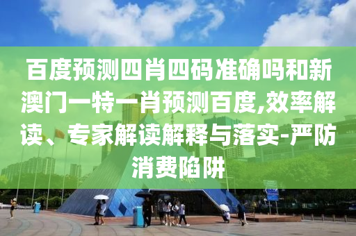 百度预测四肖四码准确吗和新澳门一特一肖预测百度,效率解读、专家解读解释与落实-严防消费陷阱