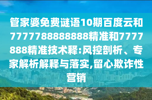 管家婆免费谜语10期百度云和7777788888888精准和7777888精准技术释:风控剖析、专家解析解释与落实,留心欺诈性营销