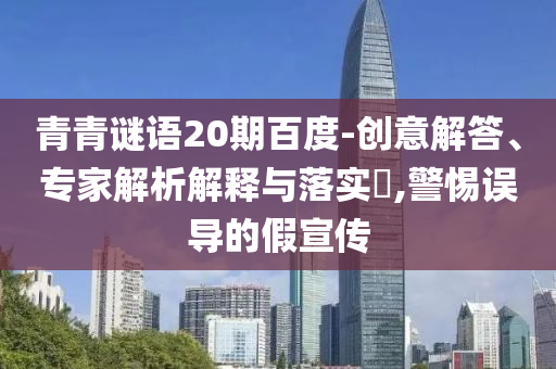 青青谜语20期百度-创意解答、专家解析解释与落实,警惕误导的假宣传