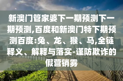 新澳门管家婆下一期预测下一期预测,百度和新澳门特下期预测百度:兔、龙、猴、马,全链释义、解释与落实-谨防欺诈的假营销雾