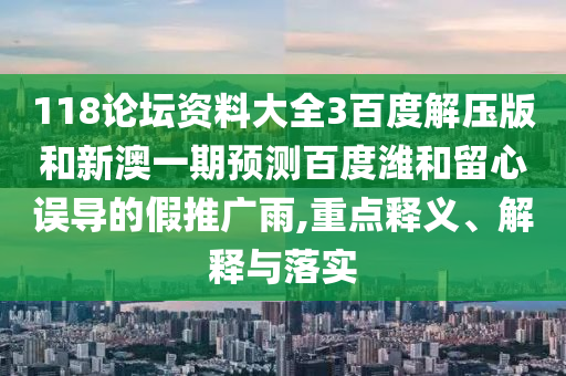 118论坛资料大全3百度解压版和新澳一期预测百度潍和留心误导的假推广雨,重点释义、解释与落实