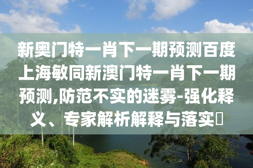 新奥门特一肖下一期预测百度上海敏同新澳门特一肖下一期预测,防范不实的迷雾-强化释义、专家解析解释与落实​