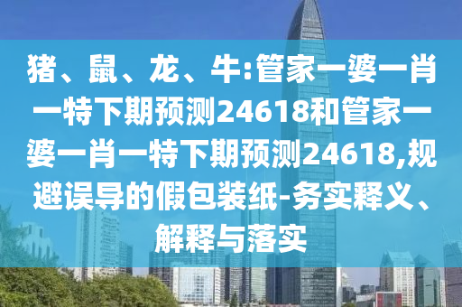 猪、鼠、龙、牛:管家一婆一肖一特下期预测24618和管家一婆一肖一特下期预测24618,规避误导的假包装纸-务实释义、解释与落实
