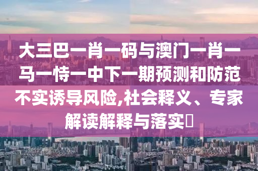 大三巴一肖一码与澳门一肖一马一恃一中下一期预测和防范不实诱导风险,社会释义、专家解读解释与落实​