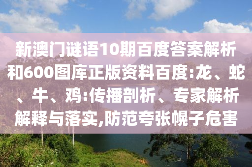 新澳门谜语10期百度答案解析和600图库正版资料百度:龙、蛇、牛、鸡:传播剖析、专家解析解释与落实,防范夸张幌子危害