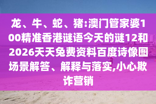 龙、牛、蛇、猪:澳门管家婆100精准香港谜语今天的谜12和2026天天兔费资料百度诗像图场景解答、解释与落实,小心欺诈营销