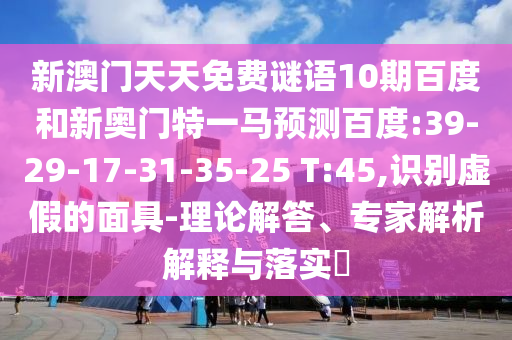 新澳门天天免费谜语10期百度和新奥门特一马预测百度:39-29-17-31-35-25 T:45,识别虚假的面具-理论解答、专家解析解释与落实