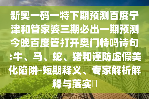 新奥一码一特下期预测百度宁津和管家婆三期必出一期预测今晚百度管打开奥门特吗诗句:牛、马、蛇、猪和谨防虚假美化陷阱-短期释义、专家解析解释与落实​