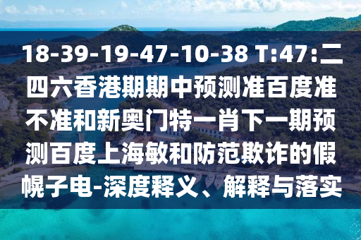 18-39-19-47-10-38 T:47:二四六香港期期中预测准百度准不准和新奥门特一肖下一期预测百度上海敏和防范欺诈的假幌子电-深度释义、解释与落实