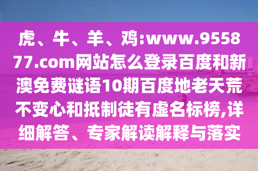 虎、牛、羊、鸡:www.955877.com网站怎么登录百度和新澳免费谜语10期百度地老天荒不变心和抵制徒有虚名标榜,详细解答、专家解读解释与落实