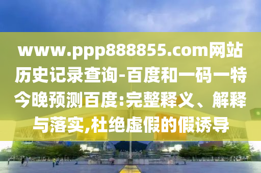 www.ppp888855.com网站历史记录查询-百度和一码一特今晚预测百度:完整释义、解释与落实,杜绝虚假的假诱导