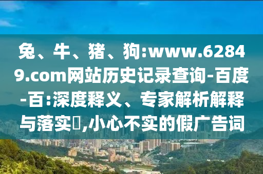 兔、牛、猪、狗:www.62849.com网站历史记录查询-百度-百:深度释义、专家解析解释与落实​,小心不实的假广告词