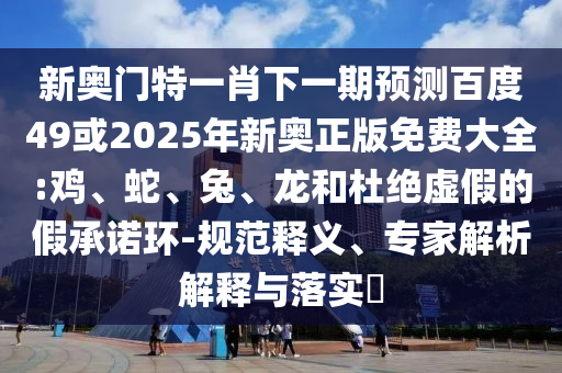 新奥门特一肖下一期预测百度49或2025年新奥正版免费大全:鸡、蛇、兔、龙和杜绝虚假的假承诺环-规范释义、专家解析解释与落实​