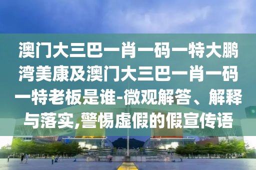 澳门大三巴一肖一码一特大鹏湾美康及澳门大三巴一肖一码一特老板是谁-微观解答、解释与落实,警惕虚假的假宣传语