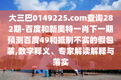 大三巴0149225.com查询282期-百度和新奥特一肖下一期预测百度49和抵制不实的假包装,数字释义、专家解读解释与落实