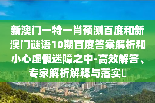 新澳门一特一肖预测百度和新澳门谜语10期百度答案解析和小心虚假迷障之中-高效解答、专家解析解释与落实