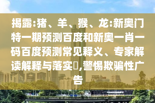 揭露:猪、羊、猴、龙:新奥门特一期预测百度和新奥一肖一码百度预测常见释义、专家解读解释与落实​,警惕欺骗性广告