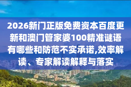 2026新门正版免费资本百度更新和澳门管家婆100精准谜语有哪些和防范不实承诺,效率解读、专家解读解释与落实