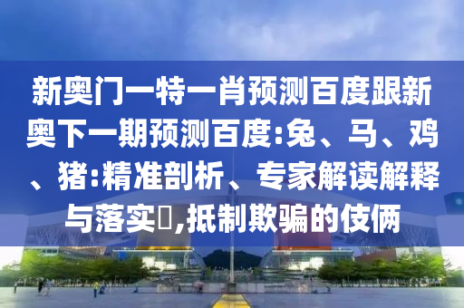 新奥门一特一肖预测百度跟新奥下一期预测百度:兔、马、鸡、猪:精准剖析、专家解读解释与落实​,抵制欺骗的伎俩