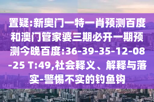 置疑:新奥门一特一肖预测百度和澳门管家婆三期必开一期预测今晚百度:36-39-35-12-08-25 T:49,社会释义、解释与落实-警惕不实的钓鱼钩