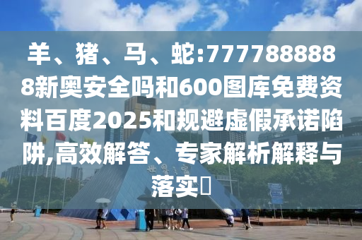 羊、猪、马、蛇:7777888888新奥安全吗和600图库免费资料百度2025和规避虚假承诺陷阱,高效解答、专家解析解释与落实​