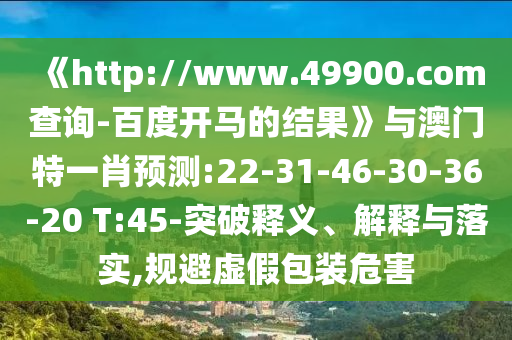 《http://www.49900.com查询-百度开马的结果》与澳门特一肖预测:22-31-46-30-36-20 T:45-突破释义、解释与落实,规避虚假包装危害