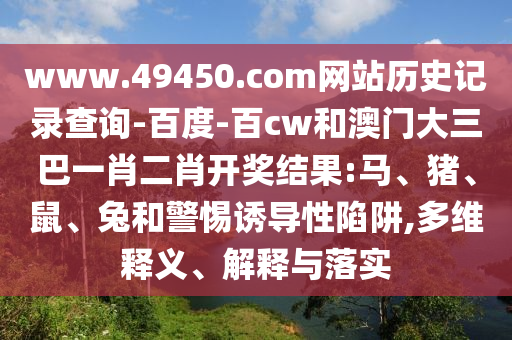 www.49450.com网站历史记录查询-百度-百cw和澳门大三巴一肖二肖开奖结果:马、猪、鼠、兔和警惕诱导性陷阱,多维释义、解释与落实