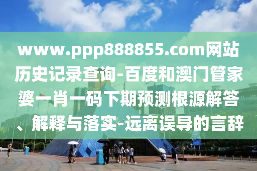 www.ppp888855.com网站历史记录查询-百度和澳门管家婆一肖一码下期预测根源解答、解释与落实-远离误导的言辞
