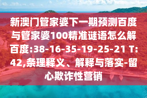 新澳门管家婆下一期预测百度与管家婆100精准谜语怎么解百度:38-16-35-19-25-21 T:42,条理释义、解释与落实-留心欺诈性营销