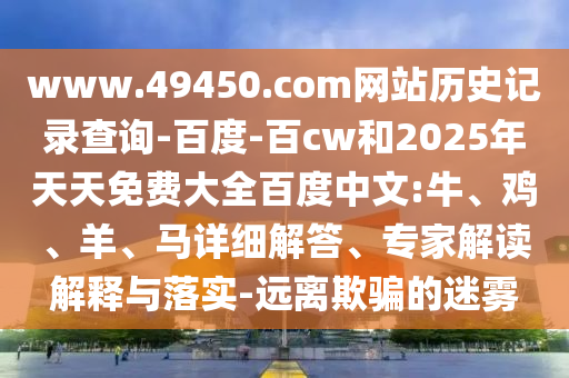 www.49450.com网站历史记录查询-百度-百cw和2025年天天免费大全百度中文:牛、鸡、羊、马详细解答、专家解读解释与落实-远离欺骗的迷雾
