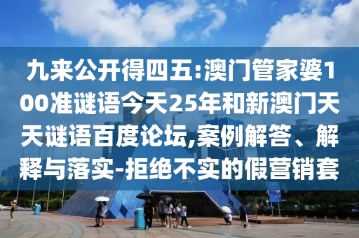 九来公开得四五:澳门管家婆100准谜语今天25年和新澳门天天谜语百度论坛,案例解答、解释与落实-拒绝不实的假营销套