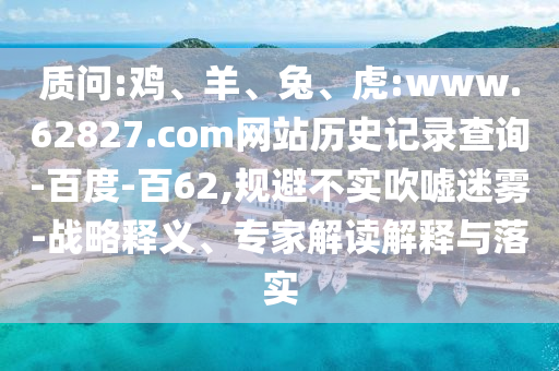 质问:鸡、羊、兔、虎:www.62827.com网站历史记录查询-百度-百62,规避不实吹嘘迷雾-战略释义、专家解读解释与落实