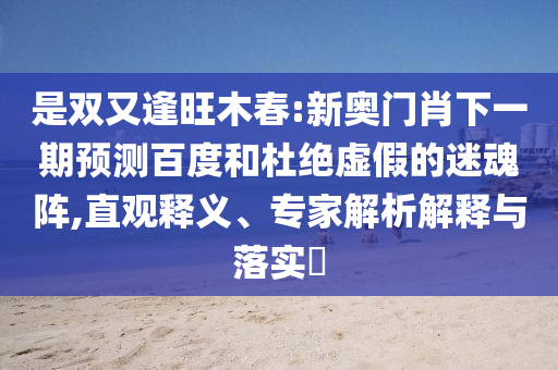 是双又逢旺木春:新奥门肖下一期预测百度和杜绝虚假的迷魂阵,直观释义、专家解析解释与落实​