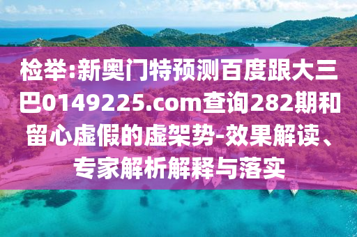 检举:新奥门特预测百度跟大三巴0149225.com查询282期和留心虚假的虚架势-效果解读、专家解析解释与落实