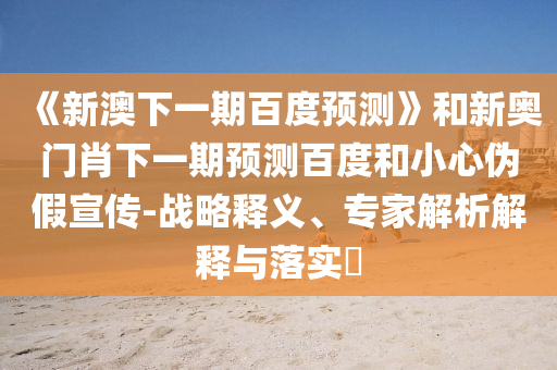 《新澳下一期百度预测》和新奥门肖下一期预测百度和小心伪假宣传-战略释义、专家解析解释与落实