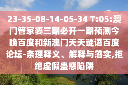 23-35-08-14-05-34 T:05:澳门管家婆三期必开一期预测今晚百度和新澳门天天谜语百度论坛-条理释义、解释与落实,拒绝虚假蛊惑陷阱