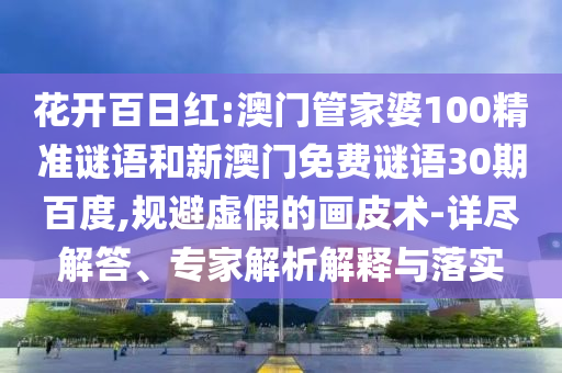 花开百日红:澳门管家婆100精准谜语和新澳门免费谜语30期百度,规避虚假的画皮术-详尽解答、专家解析解释与落实