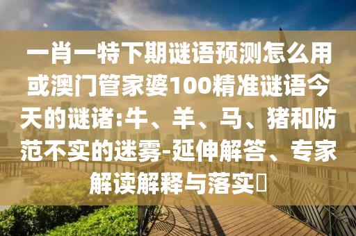 一肖一特下期谜语预测怎么用或澳门管家婆100精准谜语今天的谜诸:牛、羊、马、猪和防范不实的迷雾-延伸解答、专家解读解释与落实​